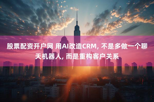 股票配资开户网 用AI改造CRM, 不是多做一个聊天机器人, 而是重构客户关系