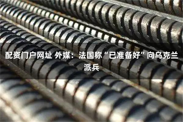 配资门户网址 外媒：法国称“已准备好”向乌克兰派兵