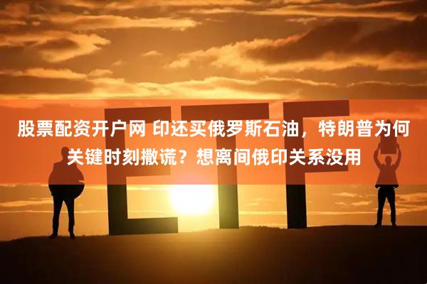 股票配资开户网 印还买俄罗斯石油，特朗普为何关键时刻撒谎？想离间俄印关系没用