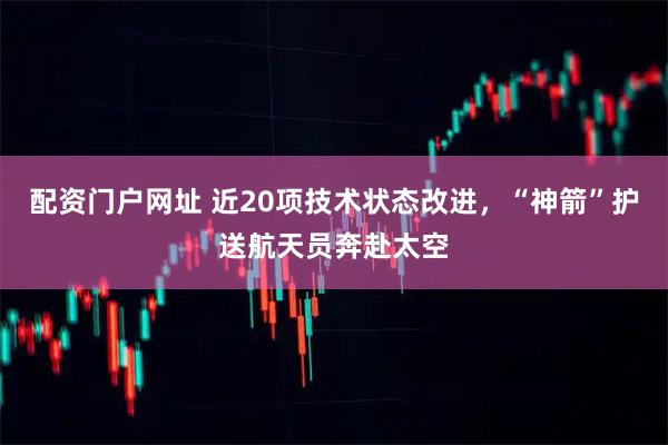 配资门户网址 近20项技术状态改进，“神箭”护送航天员奔赴太空