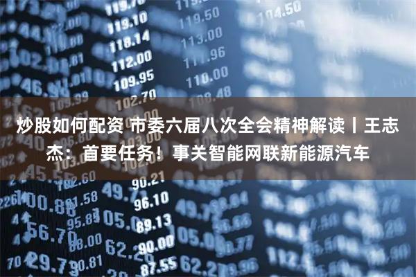 炒股如何配资 市委六届八次全会精神解读丨王志杰：首要任务！事关智能网联新能源汽车