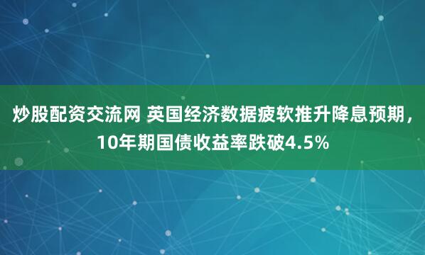 炒股配资交流网 英国经济数据疲软推升降息预期，10年期国债收益率跌破4.5%