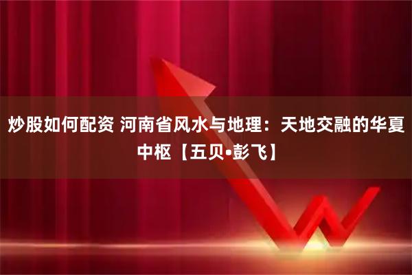 炒股如何配资 河南省风水与地理：天地交融的华夏中枢【五贝•彭飞】