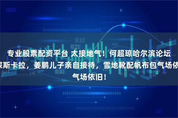 专业股票配资平台 太接地气！何超琼哈尔滨论坛后探斯卡拉，姜鹏儿子亲自接待，雪地靴配帆布包气场依旧！