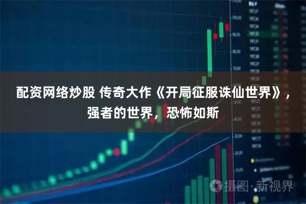 配资网络炒股 传奇大作《开局征服诛仙世界》，强者的世界，恐怖如斯