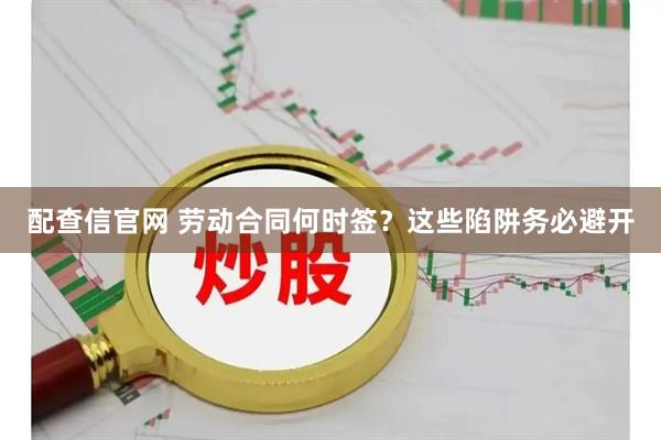 配查信官网 劳动合同何时签？这些陷阱务必避开