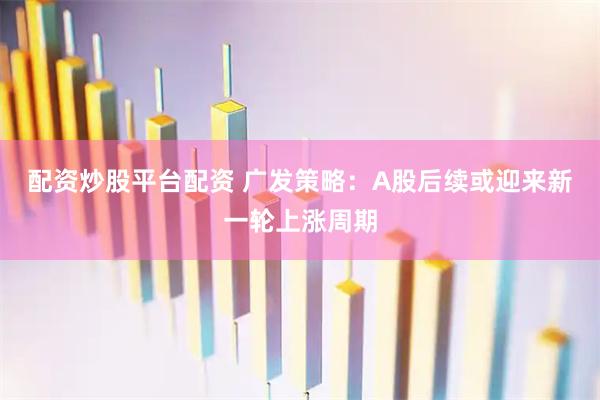 配资炒股平台配资 广发策略：A股后续或迎来新一轮上涨周期