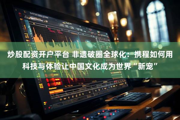 炒股配资开户平台 非遗破圈全球化：携程如何用科技与体验让中国文化成为世界“新宠”