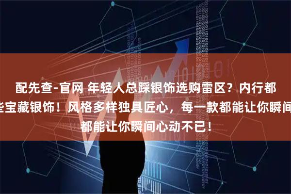 配先查-官网 年轻人总踩银饰选购雷区？内行都在私藏这些宝藏银饰！风格多样独具匠心，每一款都能让你瞬间心动不已！